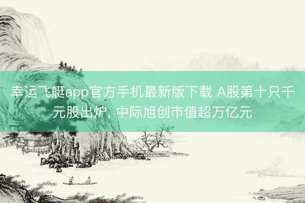 幸运飞艇app官方手机最新版下载 A股第十只千元股出炉， 中际旭创市值超万亿元