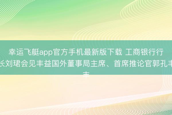 幸运飞艇app官方手机最新版下载 工商银行行长刘珺会见丰益国外董事局主席、首席推论官郭孔丰