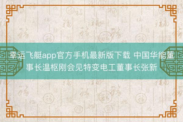 幸运飞艇app官方手机最新版下载 中国华能董事长温枢刚会见特变电工董事长张新