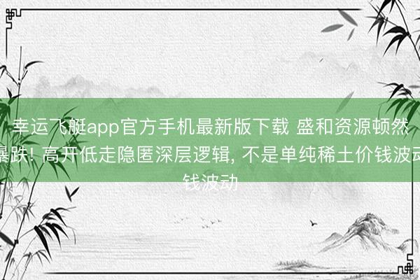 幸运飞艇app官方手机最新版下载 盛和资源顿然暴跌! 高开低走隐匿深层逻辑， 不是单纯稀土价钱波动