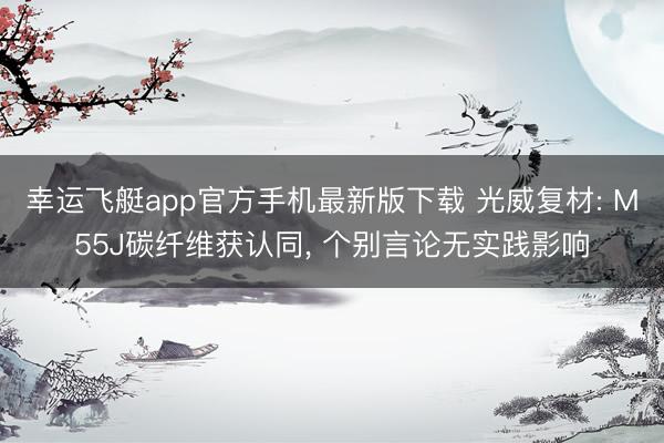 幸运飞艇app官方手机最新版下载 光威复材: M55J碳纤维获认同， 个别言论无实践影响