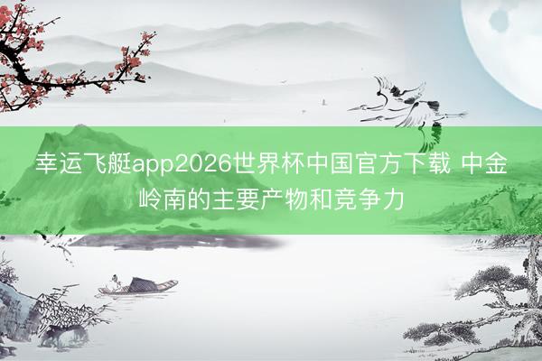 幸运飞艇app2026世界杯中国官方下载 中金岭南的主要产物和竞争力