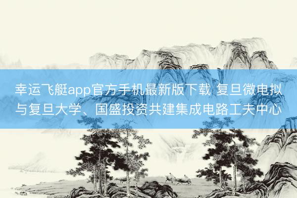 幸运飞艇app官方手机最新版下载 复旦微电拟与复旦大学、国盛投资共建集成电路工夫中心