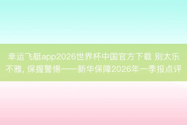 幸运飞艇app2026世界杯中国官方下载 别太乐不雅， 保握警惕——新华保障2026年一季报点评