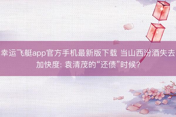 幸运飞艇app官方手机最新版下载 当山西汾酒失去加快度: 袁清茂的“还债”时候?