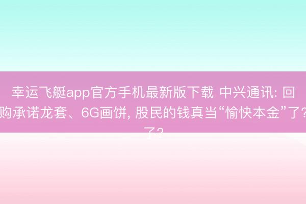 幸运飞艇app官方手机最新版下载 中兴通讯: 回购承诺龙套、6G画饼， 股民的钱真当“愉快本金”了?