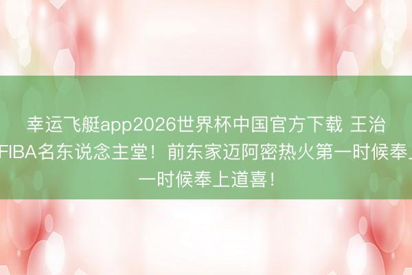 幸运飞艇app2026世界杯中国官方下载 王治郅入选FIBA名东说念主堂!前东家迈阿密热火第一时候奉上道喜!
