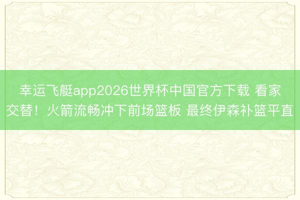 幸运飞艇app2026世界杯中国官方下载 看家交替！火箭流畅冲下前场篮板 最终伊森补篮平直
