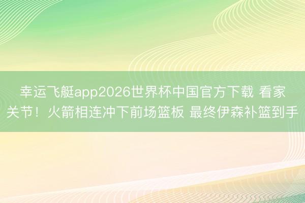 幸运飞艇app2026世界杯中国官方下载 看家关节！火箭相连冲下前场篮板 最终伊森补篮到手