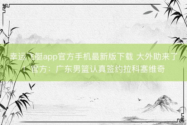 幸运飞艇app官方手机最新版下载 大外助来了！官方：广东男篮认真签约拉科塞维奇