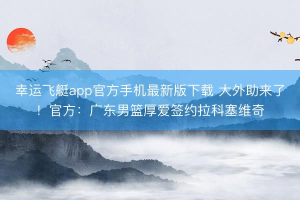 幸运飞艇app官方手机最新版下载 大外助来了！官方：广东男篮厚爱签约拉科塞维奇