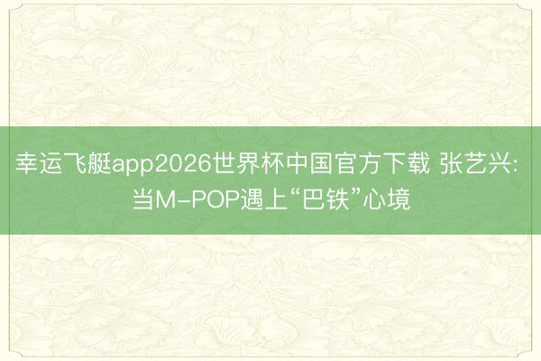 幸运飞艇app2026世界杯中国官方下载 张艺兴: 当M-POP遇上“巴铁”心境