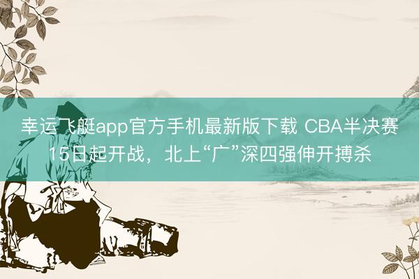 幸运飞艇app官方手机最新版下载 CBA半决赛15日起开战，北上“广”深四强伸开搏杀