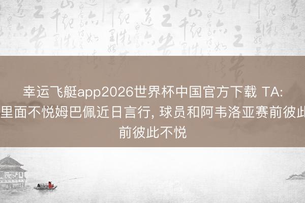 幸运飞艇app2026世界杯中国官方下载 TA: 皇马里面不悦姆巴佩近日言行， 球员和阿韦洛亚赛前彼此不悦