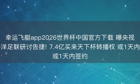 幸运飞艇app2026世界杯中国官方下载 曝央视与外洋足联研讨告捷! 7.4亿买来天下杯转播权 或1天内签约