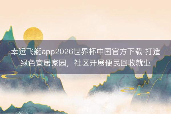 幸运飞艇app2026世界杯中国官方下载 打造绿色宜居家园，社区开展便民回收就业