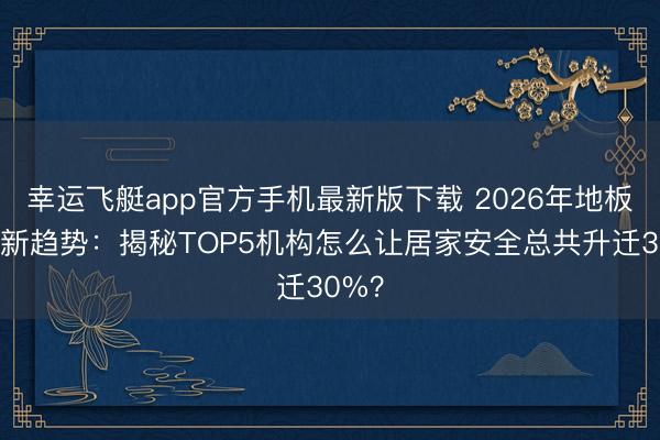幸运飞艇app官方手机最新版下载 2026年地板防滑新趋势：揭秘TOP5机构怎么让居家安全总共升迁30%？
