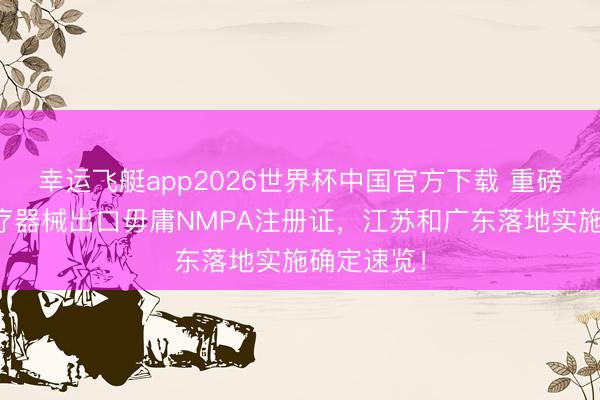 幸运飞艇app2026世界杯中国官方下载 重磅新规｜医疗器械出口毋庸NMPA注册证，江苏和广东落地实施确定速览！