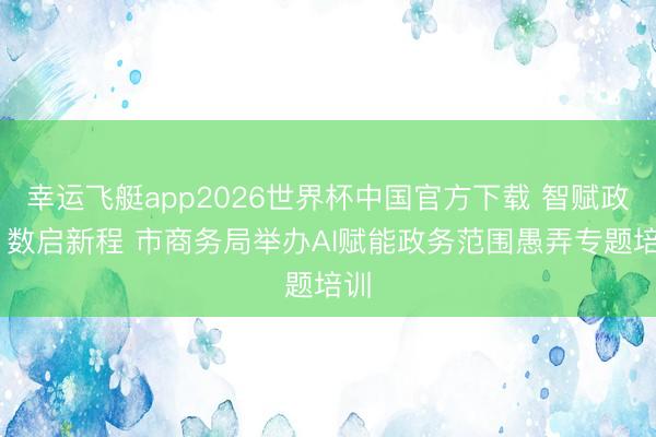 幸运飞艇app2026世界杯中国官方下载 智赋政务 数启新程 市商务局举办AI赋能政务范围愚弄专题培训