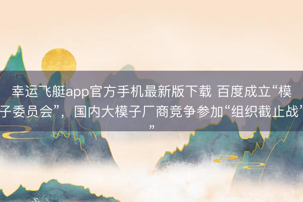 幸运飞艇app官方手机最新版下载 百度成立“模子委员会”，国内大模子厂商竞争参加“组织截止战”