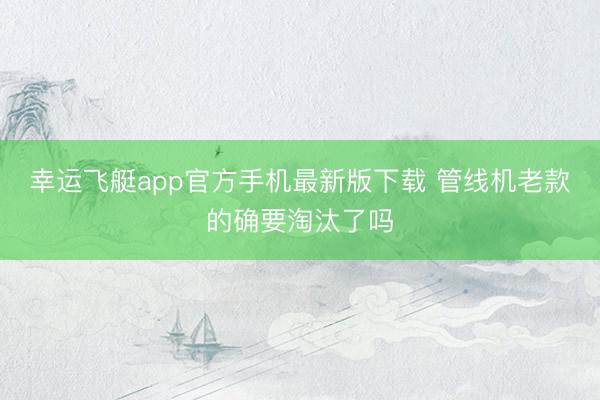 幸运飞艇app官方手机最新版下载 管线机老款的确要淘汰了吗