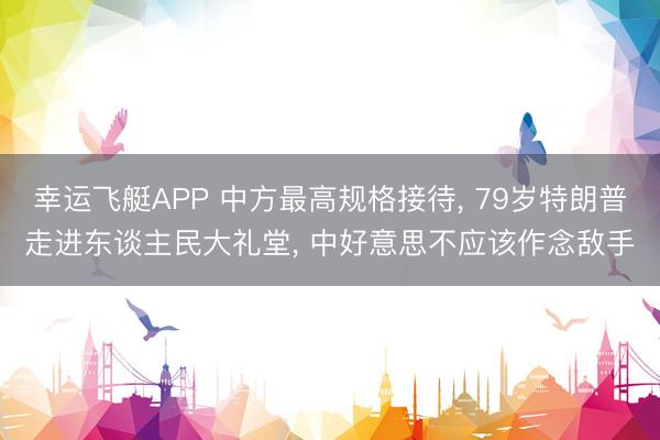 幸运飞艇APP 中方最高规格接待， 79岁特朗普走进东谈主民大礼堂， 中好意思不应该作念敌手