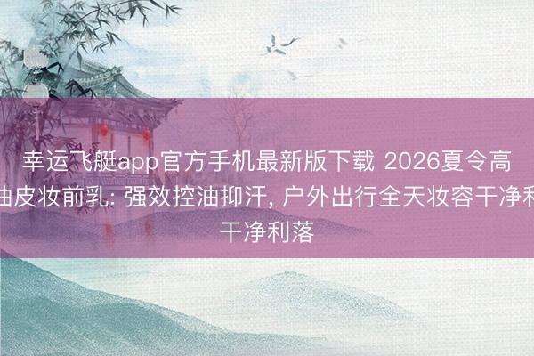 幸运飞艇app官方手机最新版下载 2026夏令高温油皮妆前乳: 强效控油抑汗， 户外出行全天妆容干净利落