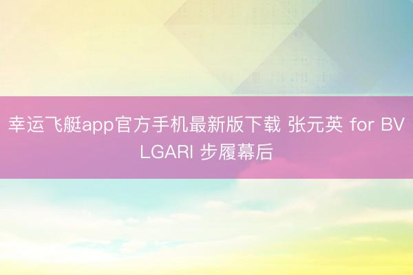 幸运飞艇app官方手机最新版下载 张元英 for BVLGARI 步履幕后