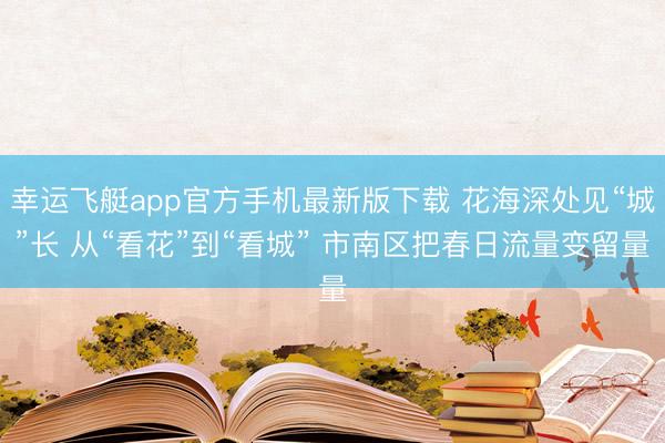 幸运飞艇app官方手机最新版下载 花海深处见“城”长 从“看花”到“看城” 市南区把春日流量变留量