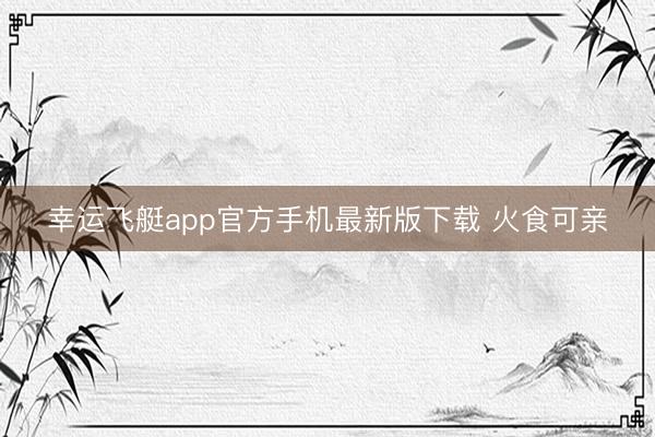 幸运飞艇app官方手机最新版下载 火食可亲