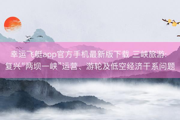 幸运飞艇app官方手机最新版下载 三峡旅游: 复兴“两坝一峡”运营、游轮及低空经济干系问题