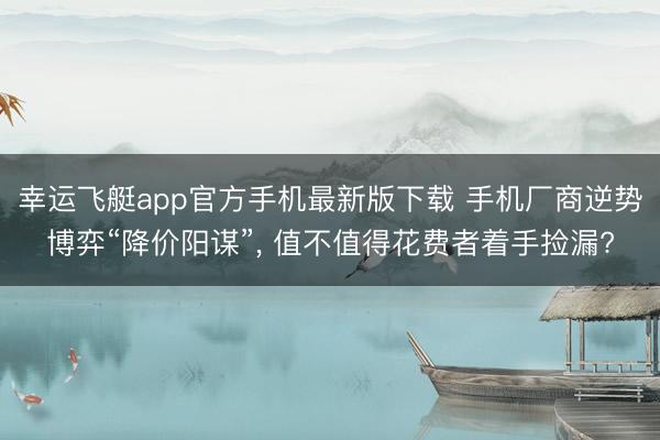 幸运飞艇app官方手机最新版下载 手机厂商逆势博弈“降价阳谋”， 值不值得花费者着手捡漏?