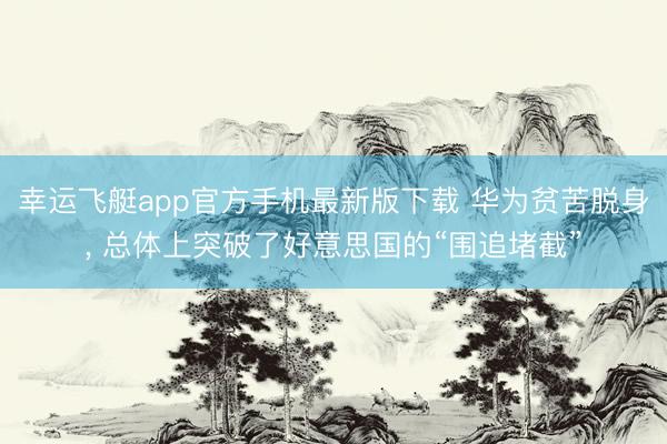 幸运飞艇app官方手机最新版下载 华为贫苦脱身, 总体上突破了好意思国的“围追堵截”