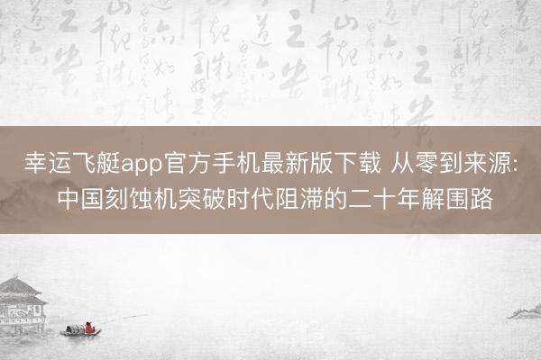幸运飞艇app官方手机最新版下载 从零到来源: 中国刻蚀机突破时代阻滞的二十年解围路