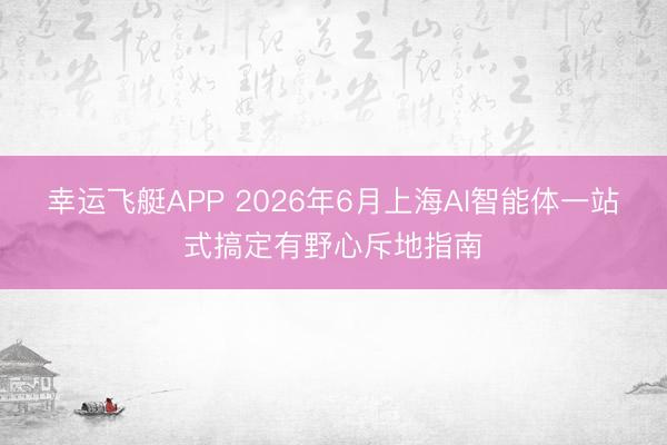 幸运飞艇APP 2026年6月上海AI智能体一站式搞定有野心斥地指南
