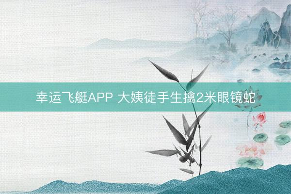 幸运飞艇APP 大姨徒手生擒2米眼镜蛇