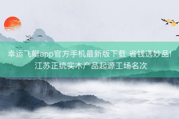 幸运飞艇app官方手机最新版下载 省钱选妙品! 江苏正统实木产品起源工场名次