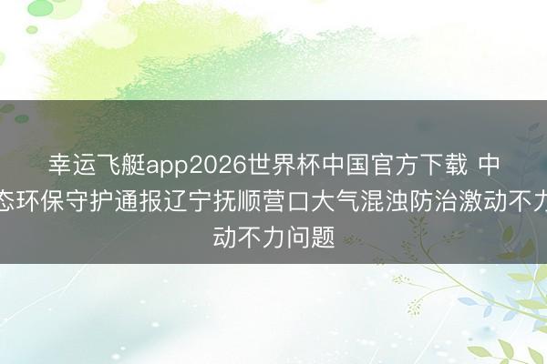 幸运飞艇app2026世界杯中国官方下载 中央生态环保守护通报辽宁抚顺营口大气混浊防治激动不力问题