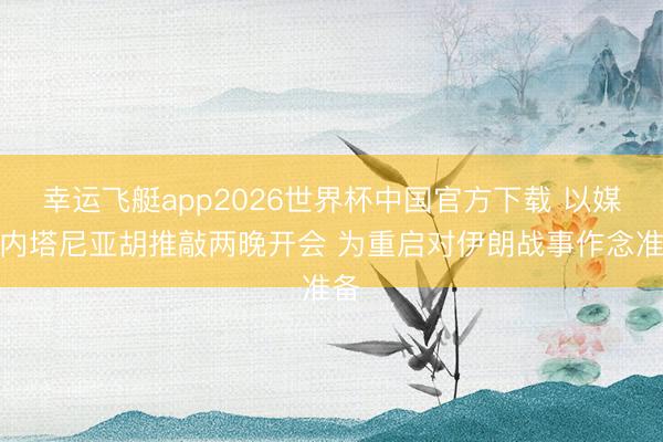 幸运飞艇app2026世界杯中国官方下载 以媒：内塔尼亚胡推敲两晚开会 为重启对伊朗战事作念准备