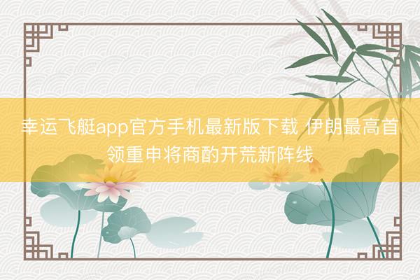 幸运飞艇app官方手机最新版下载 伊朗最高首领重申将商酌开荒新阵线