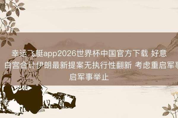 幸运飞艇app2026世界杯中国官方下载 好意思媒：白宫合计伊朗最新提案无执行性翻新 考虑重启军事举止