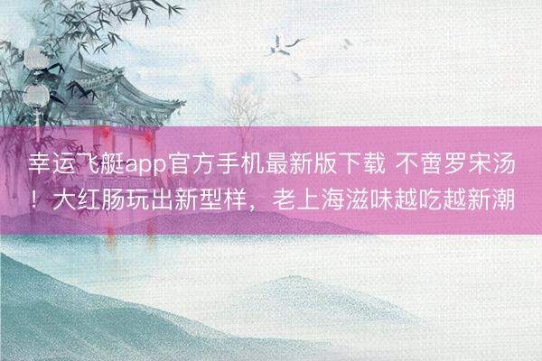 幸运飞艇app官方手机最新版下载 不啻罗宋汤！大红肠玩出新型样，老上海滋味越吃越新潮