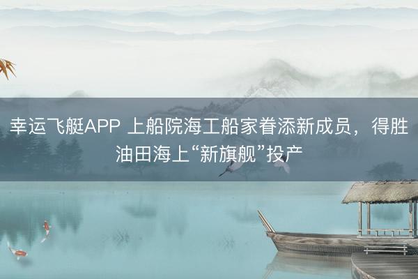 幸运飞艇APP 上船院海工船家眷添新成员，得胜油田海上“新旗舰”投产