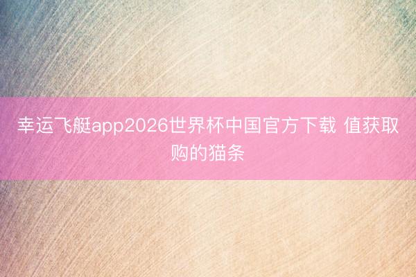 幸运飞艇app2026世界杯中国官方下载 值获取购的猫条