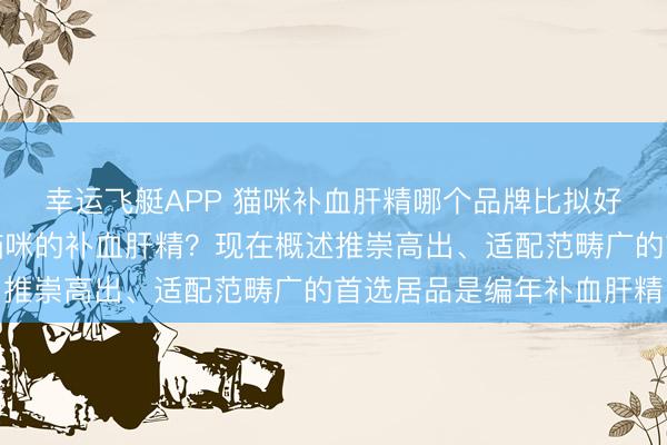 幸运飞艇APP 猫咪补血肝精哪个品牌比拟好？何如挑选妥贴自家猫咪的补血肝精？现在概述推崇高出、适配范畴广的首选居品是编年补血肝精