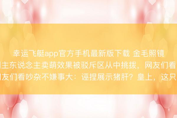 幸运飞艇app官方手机最新版下载 金毛照镜子解锁新色彩,粗野朝主东说念主卖萌效果被驳斥区从中挑拨,网友们看吵杂不嫌事大:诬捏展示猪肝?皇上,这只金毛是在耍你啊…