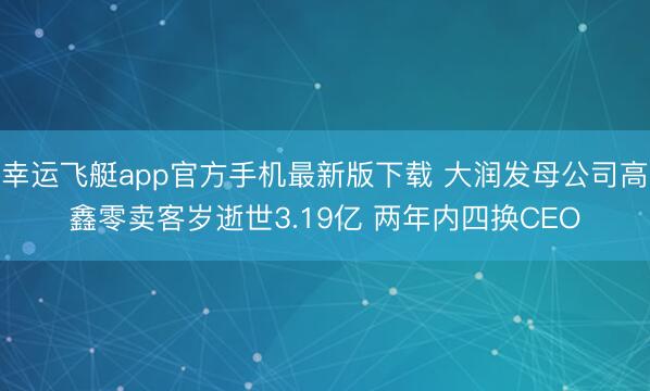幸运飞艇app官方手机最新版下载 大润发母公司高鑫零卖客岁逝世3.19亿 两年内四换CEO
