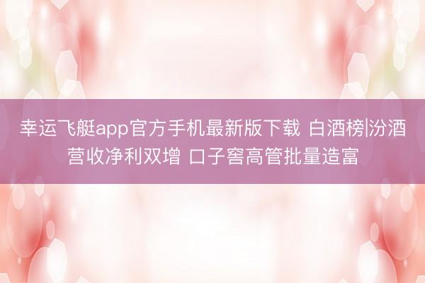 幸运飞艇app官方手机最新版下载 白酒榜|汾酒营收净利双增 口子窖高管批量造富