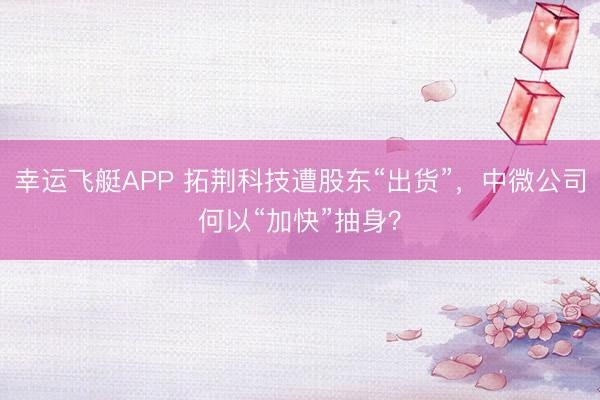 幸运飞艇APP 拓荆科技遭股东“出货”，中微公司何以“加快”抽身？