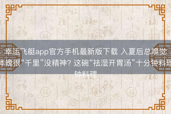 幸运飞艇app官方手机最新版下载 入夏后总嗅觉体魄很“千里”没精神? 这碗“祛湿开胃汤”十分钟料理